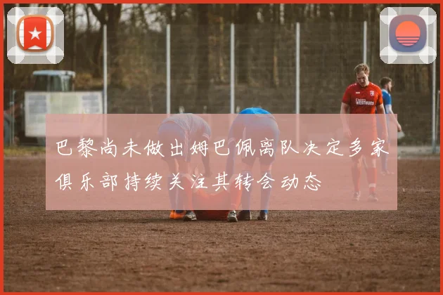 巴黎尚未做出姆巴佩离队决定多家俱乐部持续关注其转会动态