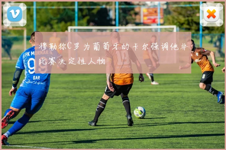 穆勒称C罗为葡萄牙的卡尔强调他非比赛决定性人物