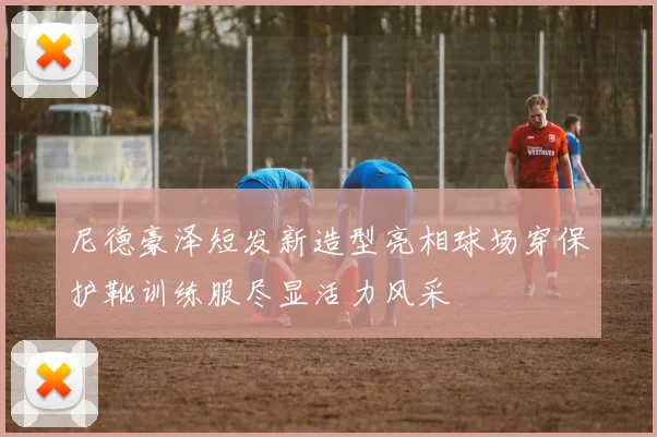 尼德豪泽短发新造型亮相球场穿保护靴训练服尽显活力风采