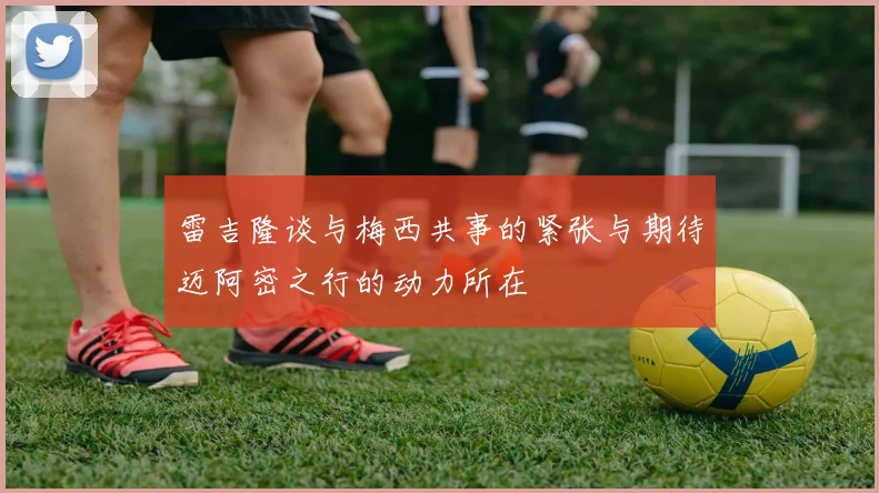 雷吉隆谈与梅西共事的紧张与期待迈阿密之行的动力所在