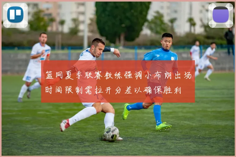 篮网夏季联赛教练强调小布朗出场时间限制需拉开分差以确保胜利