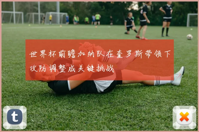 世界杯前瞻加纳队在奎罗斯带领下攻防调整成关键挑战