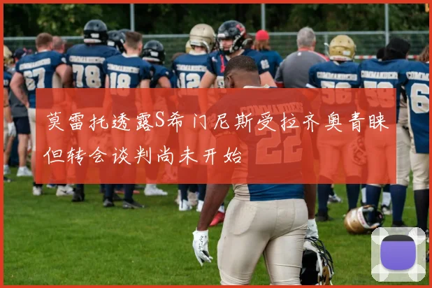 莫雷托透露S希门尼斯受拉齐奥青睐但转会谈判尚未开始