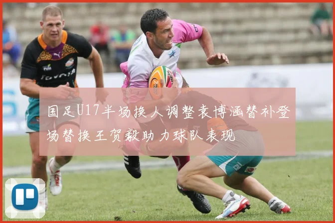 国足U17半场换人调整袁博涵替补登场替换王贺毅助力球队表现