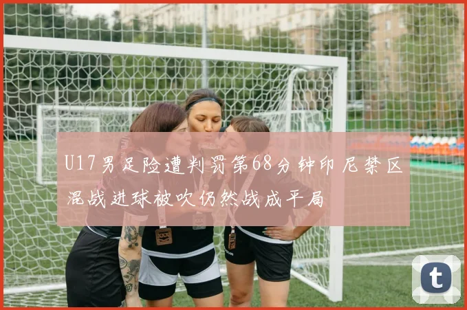 U17男足险遭判罚第68分钟印尼禁区混战进球被吹仍然战成平局