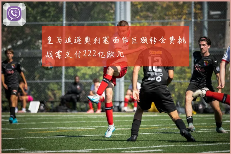 皇马追逐奥利塞面临巨额转会费挑战需支付222亿欧元