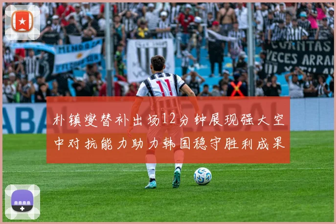 朴镇燮替补出场12分钟展现强大空中对抗能力助力韩国稳守胜利成果