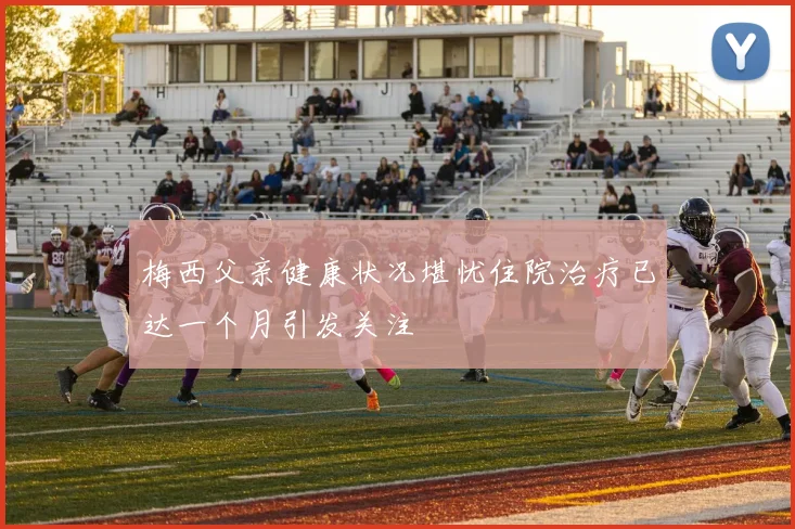 梅西父亲健康状况堪忧住院治疗已达一个月引发关注