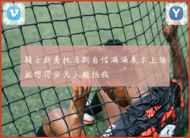骑士新秀托马斯自信满满表示上场就想得分无人能挡我