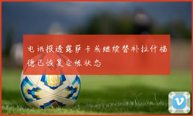 电讯报透露萨卡或继续替补拉什福德已恢复合练状态