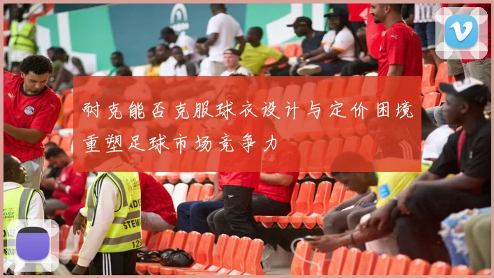 耐克能否克服球衣设计与定价困境重塑足球市场竞争力