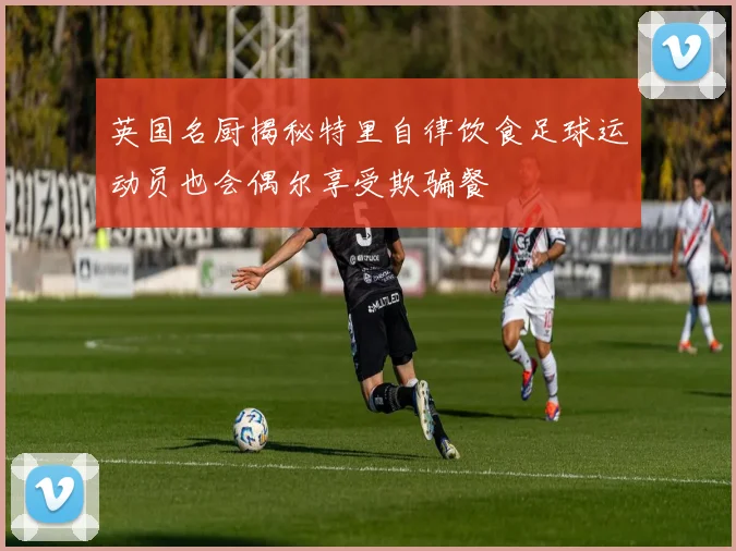 英国名厨揭秘特里自律饮食足球运动员也会偶尔享受欺骗餐
