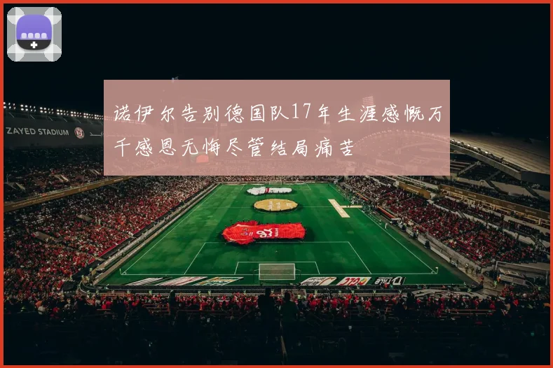 诺伊尔告别德国队17年生涯感慨万千感恩无悔尽管结局痛苦