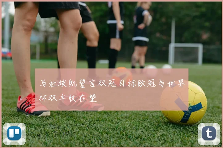 马杜埃凯誓言双冠目标欧冠与世界杯双丰收在望